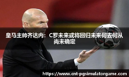皇马主帅齐达内：C罗未来或将回归未来何去何从尚未确定