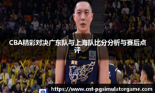 CBA精彩对决广东队与上海队比分分析与赛后点评